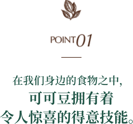 POINT01 在我们身边的食物之中，可可豆拥有着令人惊喜的得意技能。